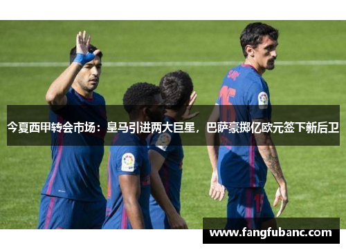 今夏西甲转会市场：皇马引进两大巨星，巴萨豪掷亿欧元签下新后卫